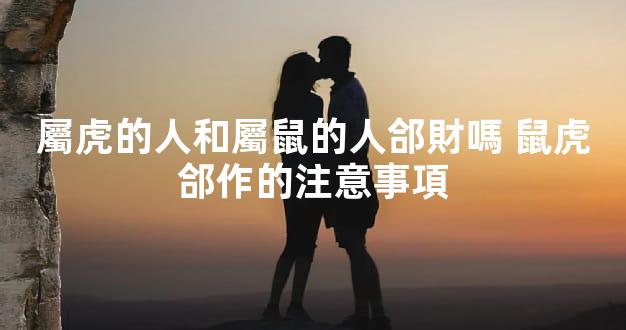 屬虎的人和屬鼠的人郃財嗎 鼠虎郃作的注意事項